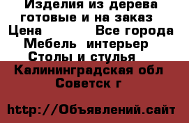 Изделия из дерева готовые и на заказ › Цена ­ 1 500 - Все города Мебель, интерьер » Столы и стулья   . Калининградская обл.,Советск г.